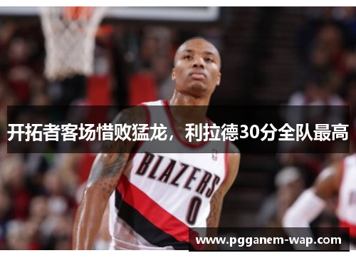 开拓者客场惜败猛龙，利拉德30分全队最高