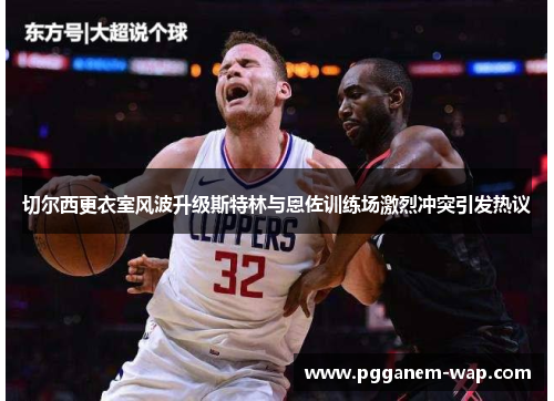 切尔西更衣室风波升级斯特林与恩佐训练场激烈冲突引发热议
