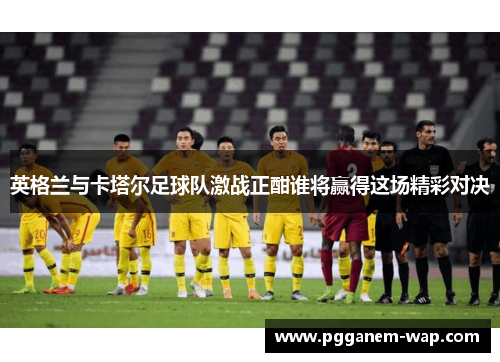 英格兰与卡塔尔足球队激战正酣谁将赢得这场精彩对决