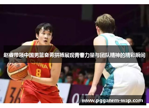 赵睿带领中国男篮奋勇拼搏展现青春力量与团队精神的精彩瞬间